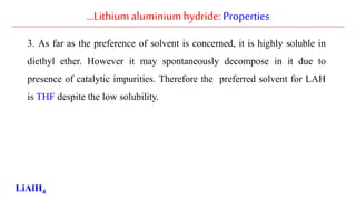 …Lithiumaluminiumhydride: Properties
3. As far as the preference of solvent is concerned, it is highly soluble in
diethyl ether. However it may spontaneously decompose in it due to
presence of catalytic impurities. Therefore the preferred solvent for LAH
is THF despite the low solubility.
LiAlH4
 