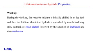…Lithiumaluminiumhydride: Properties
Workup:
During the workup, the reaction mixture is initially chilled in an ice bath
and then the Lithium aluminium hydride is quenched by careful and very
slow addition of ethyl acetate followed by the addition of methanol and
then cold water.
LiAlH4
 