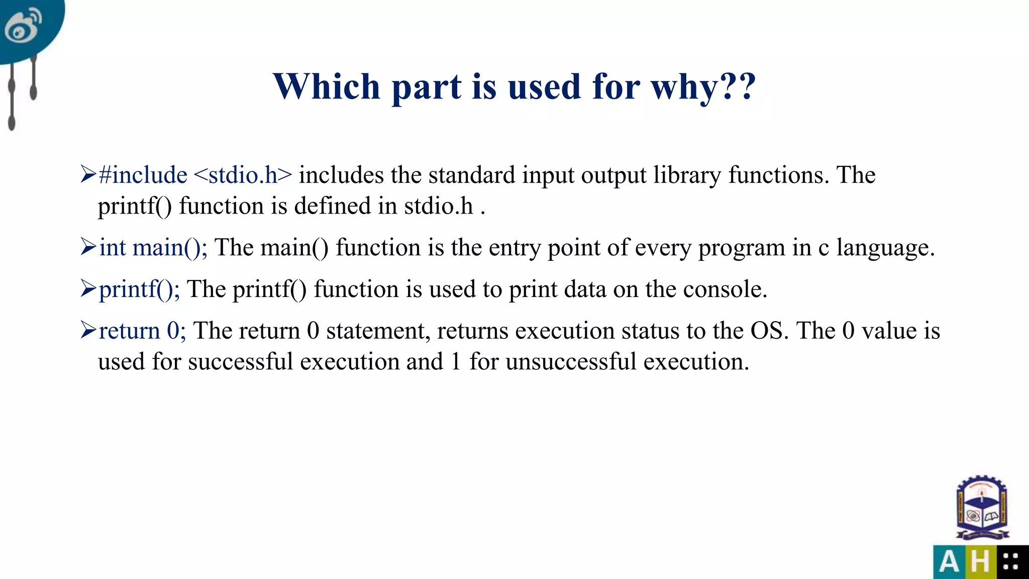 Which part is used for why?? #include <stdio.h> includes the standard input output library functions. The printf() function is defined in stdio.h . int main(); The main() function is the entry point of every program in c language. printf(); The printf() function is used to print data on the console. return 0; The return 0 statement, returns execution status to the OS. The 0 value is used for successful execution and 1 for unsuccessful execution. 