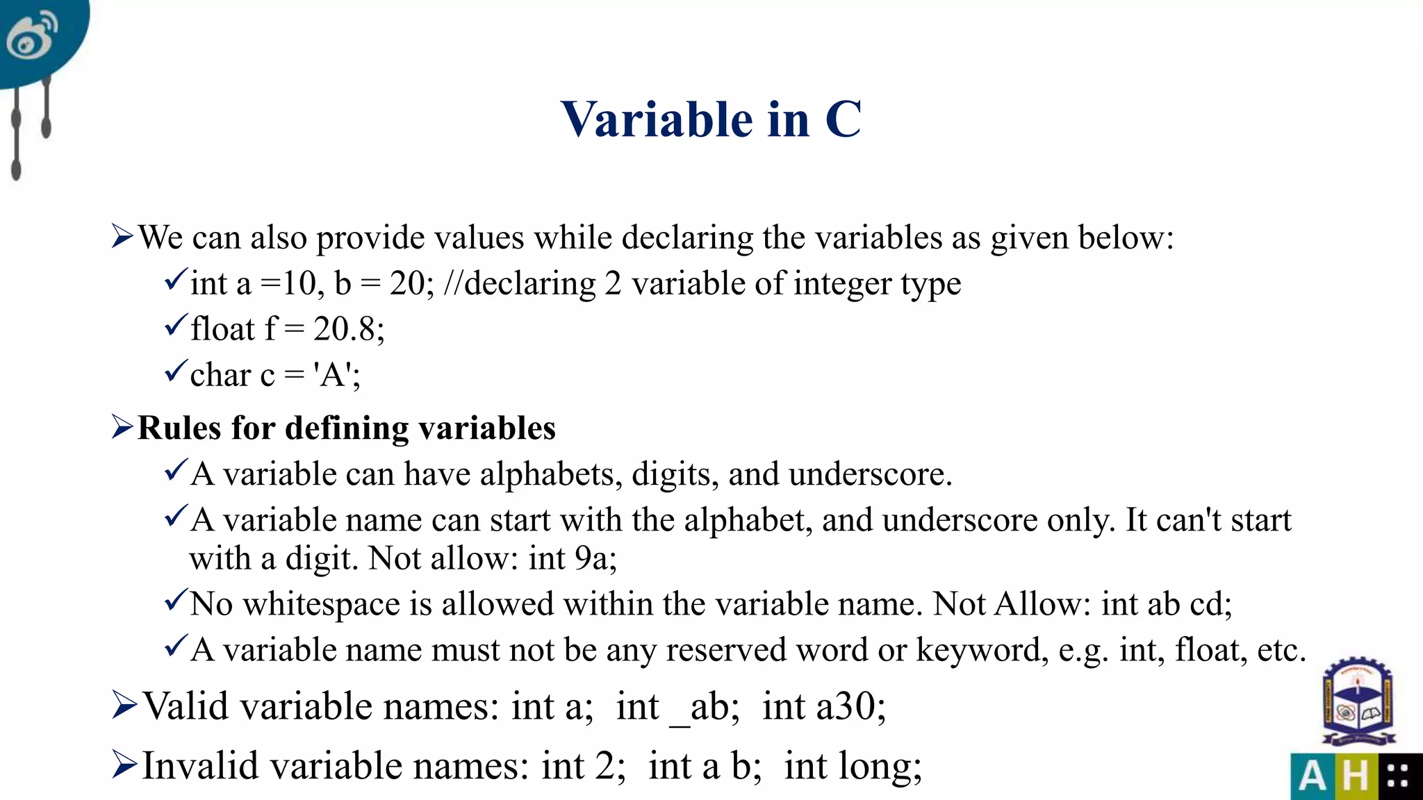 Variable in C We can also provide values while declaring the variables as given below: int a =10, b = 20; //declaring 2 variable of integer type float f = 20.8; char c = 'A'; Rules for defining variables A variable can have alphabets, digits, and underscore. A variable name can start with the alphabet, and underscore only. It can't start with a digit. Not allow: int 9a; No whitespace is allowed within the variable name. Not Allow: int ab cd; A variable name must not be any reserved word or keyword, e.g. int, float, etc. Valid variable names: int a; int _ab; int a30; Invalid variable names: int 2; int a b; int long; 