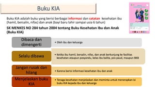 Buku KIA adalah buku yang berisi berbagai informasi dan catatan kesehatan ibu
(hamil, bersalin, nifas) dan anak (bayi baru lahir sampai usia 6 tahun)
SK MENKES NO 284 tahun 2004 tentang Buku Kesehatan Ibu dan Anak
(Buku KIA)
12
Buku KIA
 