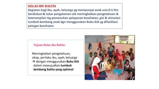 KELAS IBU BALITA
Kegiatan bagi ibu, ayah, keluarga yg mempunyai anak usia 0-5 thn
berdiskusi & tukar pengalaman utk meningkatkan pengetahuan &
keterampilan ttg pemenuhan pelayanan kesehatan, gizi & stimulasi
tumbuh kembang anak dgn menggunakan Buku KIA yg difasilitasi
petugas kesehatan
Tujuan Kelas Ibu Balita:
Meningkatkan pengetahuan,
sikap, perilaku ibu, ayah, keluarga
 dengan menggunakan Buku KIA
dalam mewujudkan tumbuh
kembang balita yang optimal
 