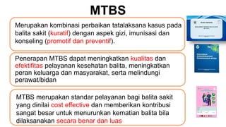 Penerapan MTBS dapat meningkatkan kualitas dan
efektifitas pelayanan kesehatan balita, meningkatkan
peran keluarga dan masyarakat, serta melindungi
perawat/bidan
Merupakan kombinasi perbaikan tatalaksana kasus pada
balita sakit (kuratif) dengan aspek gizi, imunisasi dan
konseling (promotif dan preventif).
MTBS merupakan standar pelayanan bagi balita sakit
yang dinilai cost effective dan memberikan kontribusi
sangat besar untuk menurunkan kematian balita bila
dilaksanakan secara benar dan luas
MTBS
 