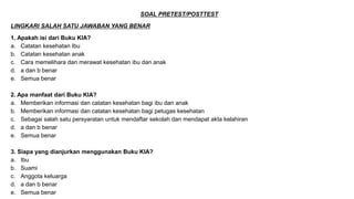 SOAL PRETEST/POSTTEST
LINGKARI SALAH SATU JAWABAN YANG BENAR
1. Apakah isi dari Buku KIA?
a. Catatan kesehatan Ibu
b. Catatan kesehatan anak
c. Cara memelihara dan merawat kesehatan ibu dan anak
d. a dan b benar
e. Semua benar
2. Apa manfaat dari Buku KIA?
a. Memberikan informasi dan catatan kesehatan bagi ibu dan anak
b. Memberikan informasi dan catatan kesehatan bagi petugas kesehatan
c. Sebagai salah satu persyaratan untuk mendaftar sekolah dan mendapat akta kelahiran
d. a dan b benar
e. Semua benar
3. Siapa yang dianjurkan menggunakan Buku KIA?
a. Ibu
b. Suami
c. Anggota keluarga
d. a dan b benar
e. Semua benar
 