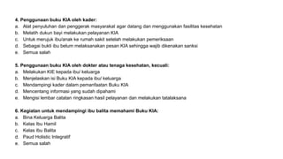 4. Penggunaan buku KIA oleh kader:
a. Alat penyuluhan dan penggerak masyarakat agar datang dan menggunakan fasilitas kesehatan
b. Melatih dukun bayi melakukan pelayanan KIA
c. Untuk merujuk ibu/anak ke rumah sakit setelah melakukan pemeriksaan
d. Sebagai bukti ibu belum melaksanakan pesan KIA sehingga wajib dikenakan sanksi
e. Semua salah
5. Penggunaan buku KIA oleh dokter atau tenaga kesehatan, kecuali:
a. Melakukan KIE kepada ibu/ keluarga
b. Menjelaskan isi Buku KIA kepada ibu/ keluarga
c. Mendampingi kader dalam pemanfaatan Buku KIA
d. Mencentang informasi yang sudah dipahami
e. Mengisi lembar catatan ringkasan hasil pelayanan dan melakukan tatalaksana
6. Kegiatan untuk mendampingi ibu balita memahami Buku KIA:
a. Bina Keluarga Balita
b. Kelas Ibu Hamil
c. Kelas Ibu Balita
d. Paud Holistic Integratif
e. Semua salah
 