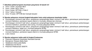 7. Sebutkan jadwal program imunisasi yang benar di bawah ini!
a. Umur 1 bulan, imunisasi HB 0
b. Umur 1 bulan, BCG, Polio 1
c. Umur 2 bulan, DPT/HB 2, Polio 2
d. Umur 1 tahun, Campak
e. Umur 15 bulan, DPT/HiB dan Campak lanjutan
8. Standar pelayanan minimal tingkat kabupaten/ kota untuk pelayanan kesehatan balita:
a. Penimbangan minimal 8 kali/ tahun, pengukuran panjang/tinggi badan minimal 2 kali/ tahun, pemantauan perkembangan
minimal 2 kali/tahun, pemberian kapsul vitamin A, imunisasi, edukasi dan informasi
b. Penimbangan minimal 8 kali/ tahun, pengukuran panjang/tinggi badan minimal 2 kali/ tahun, pemantauan perkembangan
minimal 2 kali/tahun, pemberian obat cacing, imunisasi,pelayanan MTBS
c. Penimbangan minimal 8 kali/ tahun, pengukuran panjang/tinggi badan minimal 2 kali/ tahun, pemantauan perkembangan
minimal 2 kali/tahun, tablet zinc, imunisasi,pelayanan MTBS
d. Penimbangan minimal 8 kali/ tahun, pengukuran panjang/tinggi badan minimal 2 kali/ tahun, pemantauan perkembangan
minimal 2 kali/tahun, pemberian kapsul vitamin A, imunisasi,pelayanan MTBS
e. a dan d benar
9. Standar pelayanan balita sakit di tingkat Puskesmas
a. Pedoman Pelayanan Kesehatan Neonatal Esensial
b. Manajemen Terpadu Balita Sakit
c. Tatalaksana Diare pada Balita
d. Tatalaksana Gizi Buruk
e. Pedoman Pelaksanaan SDIDTK
 