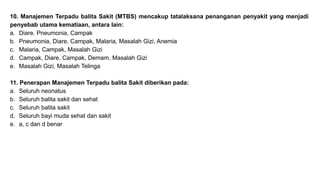 10. Manajemen Terpadu balita Sakit (MTBS) mencakup tatalaksana penanganan penyakit yang menjadi
penyebab utama kematiaan, antara lain:
a. Diare. Pneumonia, Campak
b. Pneumonia, Diare, Campak, Malaria, Masalah Gizi, Anemia
c. Malaria, Campak, Masalah Gizi
d. Campak, Diare, Campak, Demam, Masalah Gizi
e. Masalah Gizi, Masalah Telinga
11. Penerapan Manajemen Terpadu balita Sakit diberikan pada:
a. Seluruh neonatus
b. Seluruh balita sakit dan sehat
c. Seluruh balita sakit
d. Seluruh bayi muda sehat dan sakit
e. a, c dan d benar
 