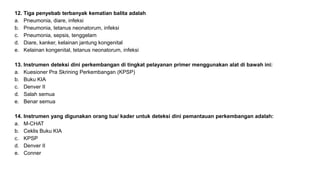 12. Tiga penyebab terbanyak kematian balita adalah
a. Pneumonia, diare, infeksi
b. Pneumonia, tetanus neonatorum, infeksi
c. Pneumonia, sepsis, tenggelam
d. Diare, kanker, kelainan jantung kongenital
e. Kelainan kongenital, tetanus neonatorum, infeksi
13. Instrumen deteksi dini perkembangan di tingkat pelayanan primer menggunakan alat di bawah ini:
a. Kuesioner Pra Skrining Perkembangan (KPSP)
b. Buku KIA
c. Denver II
d. Salah semua
e. Benar semua
14. Instrumen yang digunakan orang tua/ kader untuk deteksi dini pemantauan perkembangan adalah:
a. M-CHAT
b. Ceklis Buku KIA
c. KPSP
d. Denver II
e. Conner
 
