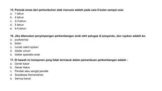 15. Periode emas dari pertumbuhan otak manusia adalah pada usia 0 bulan sampai usia:
a. 1 tahun
b. 4 tahun
c. 2-3 tahun
d. 5 tahun
e. 4-5 tahun
16. Jika ditemukan penyimpangan perkembangan anak oleh petugas di posyandu, alur rujukan adalah ke:
a. puskesmas
b. bidan
c. rumah sakit rujukan
d. dokter umum
e. dokter spesialis anak
17. Di bawah ini komponen yang tidak termasuk dalam pemantauan perkembangan adalah :
a. Gerak kasar
b. Gerak Halus
c. Pendek atau sangat pendek
d. Sosialisasi Kemandirian
e. Semua benar
 