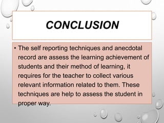 CONCLUSION
• The self reporting techniques and anecdotal
record are assess the learning achievement of
students and their method of learning, it
requires for the teacher to collect various
relevant information related to them. These
techniques are help to assess the student in
proper way.
 