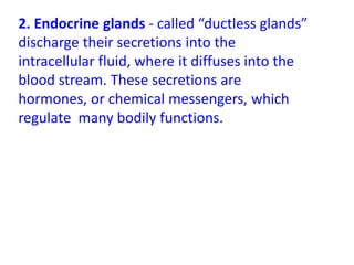 2. Endocrine glands - called “ductless glands”
discharge their secretions into the
intracellular fluid, where it diffuses into the
blood stream. These secretions are
hormones, or chemical messengers, which
regulate many bodily functions.
 