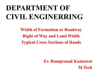 DEPARTMENT OF
CIVIL ENGINERRING
Width of Formation or Roadway
Right of Way and Land Width
Typical Cross Sections of Roads
Er. Ramprasad Kumawat
M.Tech
 