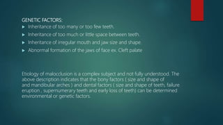 GENETIC FACTORS:
 Inheritance of too many or too few teeth.
 Inheritance of too much or little space between teeth.
 Inheritance of irregular mouth and jaw size and shape.
 Abnormal formation of the jaws of face ex. Cleft palate
Etiology of malocclusion is a complex subject and not fully understood. The
above description indicates that the bony factors ( size and shape of
and mandibular arches ) and dental factors ( size and shape of teeth, failure
eruption , supernumerary teeth and early loss of teeth) can be determined
environmental or genetic factors.
 