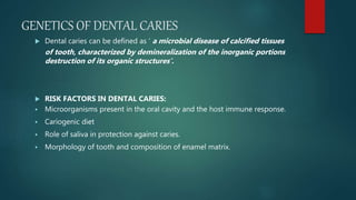 GENETICS OF DENTAL CARIES
 Dental caries can be defined as ‘ a microbial disease of calcified tissues
of tooth, characterized by demineralization of the inorganic portions
destruction of its organic structures’.
 RISK FACTORS IN DENTAL CARIES:
 Microorganisms present in the oral cavity and the host immune response.
 Cariogenic diet
 Role of saliva in protection against caries.
 Morphology of tooth and composition of enamel matrix.
 