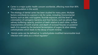  Caries is a major public health concern worldwide, affecting more than 80%
of the population in the world.
 The etiology of dental caries has been studied for many years. Multiple
factors contribute to a person’s risk for caries, including: Environmental
factors, such as diet, oral hygiene, fluoride exposure, and the level of
colonization of cariogenic bacteria; and Host factors, such as salivary flow,
salivary buffering capacity, position of teeth relative to each other, surface
characteristics of tooth enamel, and depth of occlusal fissures on posterior
teeth. It is caused by the bacterial fermentation of sugars & other dietary
carbohydrates which leads to the decay of tooth mineral.
 Dental caries can be defined as “a carbohydrate-modified transmissible local
infection with saliva as a critical regulator” .
 