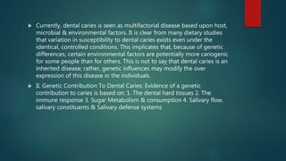  Currently, dental caries is seen as multifactorial disease based upon host,
microbial & environmental factors. It is clear from many dietary studies
that variation in susceptibility to dental caries exists even under the
identical, controlled conditions. This implicates that, because of genetic
differences, certain environmental factors are potentially more cariogenic
for some people than for others. This is not to say that dental caries is an
inherited disease; rather, genetic influences may modify the over
expression of this disease in the individuals.
 II. Genetic Contribution To Dental Caries: Evidence of a genetic
contribution to caries is based on: 1. The dental hard tissues 2. The
immune response 3. Sugar Metabolism & consumption 4. Salivary flow,
salivary constituents & Salivary defense systems
 