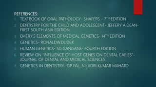REFERENCES:
1. TEXTBOOK OF ORAL PATHOLOGY- SHAFERS – 7TH EDITION
2. DENTISTRY FOR THE CHILD AND ADOLESCENT- JEFFERY A.DEAN-
FIRST SOUTH ASIA EDITION.
3. EMERY’S ELEMENTS OF MEDICAL GENETICS- 14TH EDITION
4. GENETICS- RONALDW.DUDEK
5. HUMAN GENETICS- SD GANGANE- FOURTH EDITION
6. REVIEW ON “INFLUENCE OF HOST GENES ON DENTAL CARIES”-
JOURNAL OF DENTAL AND MEDICAL SCIENCES.
7. GENETICS IN DENTISTRY- GP PAL, NILADRI KUMAR MAHATO
 
