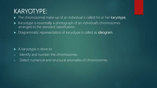 KARYOTYPE:
 The chromosomal make-up of an individual is called his or her karyotype.
 Karyotype is essentially a photograph of an individual’s chromosomes
arranged to the standard classification.
 Diagrammatic representation of karyotype is called as ideogram.
 A karyotype is done to:
a. Identify and number the chromosomes.
b. Detect numerical and structural anomalies of chromosomes.
 