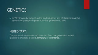 GENETICS
 GENETICS can be defined as the study of genes and of statistical laws that
govern the passage of genes from one generation to next.
HEREDITARY:
The process of transmission of characters from one generation to next
(parents to children) is called hereditary or inheritance.
 