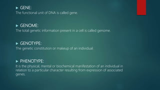  GENE:
The functional unit of DNA is called gene.
 GENOME:
The total genetic information present in a cell is called genome.
 GENOTYPE:
The genetic constitution or makeup of an individual.
 PHENOTYPE:
It is the physical, mental or biochemical manifestation of an individual in
relation to a particular character resulting from expression of associated
genes.
 