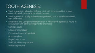 TOOTH AGENESIS:
 Tooth agenesis is defined as deficiency in tooth number and is the most
common developmental anomalies in human.
 Tooth agenesis is usually isolated(non-syndromic) or it is usually associated
with syndromes.
 Syndromes and Congenital malformation in which tooth agenesis is found in
conjugation with other developmental anomalies:
• Cleft lip/ palate
• Ectodermal dysplasia
• Chondroectodermal dysplasia
• Achondroplasia
• Rieger’s syndrome
• Wolf- Hirschhorn syndrome
• Williams syndrome
 