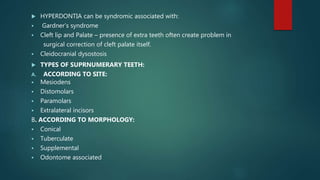  HYPERDONTIA can be syndromic associated with:
 Gardner’s syndrome
 Cleft lip and Palate – presence of extra teeth often create problem in
surgical correction of cleft palate itself.
 Cleidocranial dysostosis
 TYPES OF SUPRNUMERARY TEETH:
A. ACCORDING TO SITE:
 Mesiodens
 Distomolars
 Paramolars
 Extralateral incisors
B. ACCORDING TO MORPHOLOGY:
 Conical
 Tuberculate
 Supplemental
 Odontome associated
 