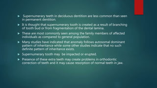  Supernumerary teeth in deciduous dentition are less common than seen
in permanent dentition.
 It is thought that supernumerary tooth is created as a result of branching
of tooth bud or from fragmentation of the dental lamina.
 These are most commonly seen among the family members of affected
individuals as compared to general population.
 Many studies have indicated that anomaly follows autosomal dominant
pattern of inheritance while some other studies indicate that no such
definite pattern of inheritance exists.
 Supernumerary tooth may be impacted or erupted.
 Presence of these extra teeth may create problems in orthodontic
correction of teeth and it may cause resorption of normal teeth in jaw.
 
