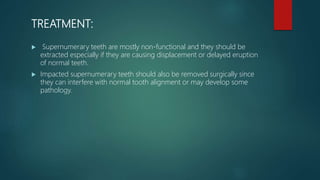TREATMENT:
 Supernumerary teeth are mostly non-functional and they should be
extracted especially if they are causing displacement or delayed eruption
of normal teeth.
 Impacted supernumerary teeth should also be removed surgically since
they can interfere with normal tooth alignment or may develop some
pathology.
 
