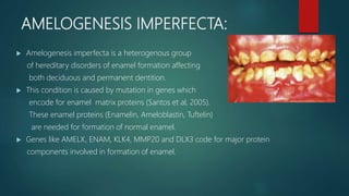 AMELOGENESIS IMPERFECTA:
 Amelogenesis imperfecta is a heterogenous group
of hereditary disorders of enamel formation affecting
both deciduous and permanent dentition.
 This condition is caused by mutation in genes which
encode for enamel matrix proteins (Santos et al, 2005).
These enamel proteins (Enamelin, Ameloblastin, Tuftelin)
are needed for formation of normal enamel.
 Genes like AMELX, ENAM, KLK4, MMP20 and DLX3 code for major protein
components involved in formation of enamel.
 