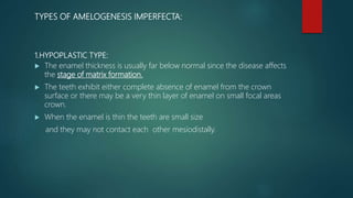 TYPES OF AMELOGENESIS IMPERFECTA:
1.HYPOPLASTIC TYPE:
 The enamel thickness is usually far below normal since the disease affects
the stage of matrix formation.
 The teeth exhibit either complete absence of enamel from the crown
surface or there may be a very thin layer of enamel on small focal areas
crown.
 When the enamel is thin the teeth are small size
and they may not contact each other mesiodistally.
 