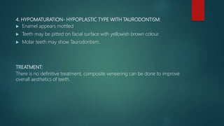 4. HYPOMATURATION- HYPOPLASTIC TYPE WITH TAURODONTISM:
 Enamel appears mottled
 Teeth may be pitted on facial surface with yellowish brown colour.
 Molar teeth may show Taurodontism.
TREATMENT:
There is no definitive treatment, composite veneering can be done to improve
overall aesthetics of teeth.
 