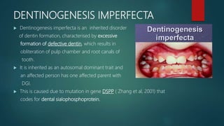 DENTINOGENESIS IMPERFECTA
 Dentinogenesis imperfecta is an inherited disorder
of dentin formation, characterised by excessive
formation of defective dentin, which results in
obliteration of pulp chamber and root canals of
tooth.
 It is inherited as an autosomal dominant trait and
an affected person has one affected parent with
DGI.
 This is caused due to mutation in gene DSPP ( Zhang et al, 2001) that
codes for dental sialophosphoprotein.
 