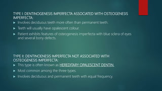 TYPE I: DENTINOGENESIS IMPERFECTA ASSOCIATED WITH OSTEOGENESIS
IMPERFECTA:
 Involves deciduous teeth more often than permanent teeth.
 Teeth will usually have opalescent colour.
 Patient exhibits features of osteogenesis imperfecta with blue sclera of eyes
and several bony defects.
TYPE II: DENTINOENESIS IMPERFECTA NOT ASSOCIATED WITH
OSTEOGENESIS IMPERFECTA:
 This type is often known as HEREDITARY OPALESCENT DENTIN.
 Most common among the three types.
 Involves deciduous and permanent teeth with equal frequency.
 