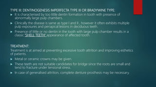 TYPE III: DENTINOGENESIS IMPERFECTA TYPE III OR BRADYWINE TYPE:
 It is characterised by too little dentin formation in tooth with presence of
abnormally large pulp chambers.
 Clinically the disease is same as type I and II , however it often exhibits multiple
pulp exposures and periapical lesions in deciduous teeth.
 Presence of little or no dentin in the tooth with large pulp chamber results in a
classic ’SHELL TEETH’ appearance of affected tooth.
TREATMENT:
Treatment is at aimed at preventing excessive tooth attrition and improving esthetics
of patients.
 Metal or ceramic crowns may be given.
 These teeth are not suitable candidates for bridge since the roots are small and
tend to fracture under tensional stress.
 In case of generalised attrition, complete denture prosthesis may be necessary.
 