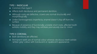 TYPE I : RADICULAR
 Common than type II
 Affects both deciduous and permanent dentition.
 Although roots are defective, crowns are normal structurally and
morphologically.
 Unlike Dentinogenesis imperfecta, enamel doesn’t chip off from the
surface.
 Because of presence of functionally unstable short roots, affected tooth
exhibits mobility and they may exfoliate prematurely due to minor
TYPE II: CORONAL
 Both dentitions are affected.
 Permanent teeth are of normal colour whereas deciduous teeth exhibit
‘amber grey’ colour with translucent or opalescent appearance.
 