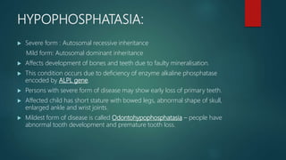 HYPOPHOSPHATASIA:
 Severe form : Autosomal recessive inheritance
Mild form: Autosomal dominant inheritance
 Affects development of bones and teeth due to faulty mineralisation.
 This condition occurs due to deficiency of enzyme alkaline phosphatase
encoded by ALPL gene.
 Persons with severe form of disease may show early loss of primary teeth.
 Affected child has short stature with bowed legs, abnormal shape of skull,
enlarged ankle and wrist joints.
 Mildest form of disease is called Odontohypophosphatasia – people have
abnormal tooth development and premature tooth loss.
 