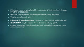 Patient may have an unexplained fever as release of heat from body through
sweating is not possible.
 Hair over scalp, eyelashes and eyebrows are fine, scanty and blond.
 They have malformed nails.
 Complete or partial anodontia – teeth are often small and abnormal shape.
 XEROSTOMIA may be present due to decreased salivary glands.
 Incisors are tapered, conical or pointed while molars look narrow and much
smaller in diameter.
 