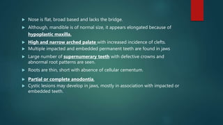  Nose is flat, broad based and lacks the bridge.
 Although, mandible is of normal size, it appears elongated because of
hypoplastic maxilla.
 High and narrow arched palate with increased incidence of clefts.
 Multiple impacted and embedded permanent teeth are found in jaws
 Large number of supernumerary teeth with defective crowns and
abnormal root patterns are seen.
 Roots are thin, short with absence of cellular cementum.
 Partial or complete anodontia.
 Cystic lesions may develop in jaws, mostly in association with impacted or
embedded teeth.
 