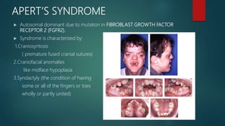 APERT’S SYNDROME
 Autosomal dominant due to mutation in FIBROBLAST GROWTH FACTOR
RECEPTOR 2 (FGFR2).
 Syndrome is characterised by:
1.Craniosyntosis
( premature fused cranial sutures)
2.Craniofacial anomalies
like midface hypoplasia
3.Syndactyly (the condition of having
some or all of the fingers or toes
wholly or partly united)
 