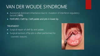 VAN DER WOUDE SYNDROME
 Autosomal dominant inheritance due to mutation of interferon regulatory
factor6 ( IRF6).
 FEATURES: Cleft lip, Cleft palate and pits in lower lip.
TREATMENT:
 Surgical repair of cleft lip and palate.
 Surgical excision of lip pits is often performed for
cosmetic reasons.
 