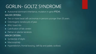 GORLIN- GOLTZ SYNDROME
 Autosomal dominant inheritance, mutation in gene PTCH1.
MAJOR CRITERIA:
 Two or more basal cell carcinomas in persons younger than 20 years.
 Odontogenic keratocysts of jaws
 Bifid, fused ribs
 Calcification of falx cerebri
 Palmar or plantar keratosis
MINOR CRITERIA:
 Syndactyly of digits
 Macrocephaly
 Hypertelorism, frontal bossing, cleft lip and palate, scoliosis
 