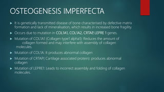 OSTEOGENESIS IMPERFECTA
 It is genetically transmitted disease of bone characterised by defective matrix
formation and lack of mineralisation, which results in increased bone fragility.
 Occurs due to mutation in COL1A1, COL1A2, CRTAP, LEPRE 1 genes.
 Mutation of COL1A1 (Collagen type1 alpha1): Reduces the amount of
collagen formed and may interfere with assembly of collagen
molecules.
 Mutation of COL1A: It produces abnormal collagen
 Mutation of CRTAP( Cartilage associated protein): produces abnormal
collagen
 Mutation of LEPRE1: Leads to incorrect assembly and folding of collagen
molecules.
 