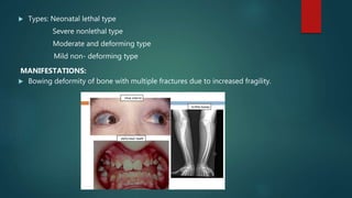  Types: Neonatal lethal type
Severe nonlethal type
Moderate and deforming type
Mild non- deforming type
MANIFESTATIONS:
 Bowing deformity of bone with multiple fractures due to increased fragility.
 