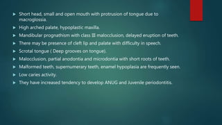  Short head, small and open mouth with protrusion of tongue due to
macroglossia.
 High arched palate, hypoplastic maxilla.
 Mandibular prognathism with class III malocclusion, delayed eruption of teeth.
 There may be presence of cleft lip and palate with difficulty in speech.
 Scrotal tongue ( Deep grooves on tongue).
 Malocclusion, partial anodontia and microdontia with short roots of teeth.
 Malformed teeth, supernumerary teeth, enamel hypoplasia are frequently seen.
 Low caries activity.
 They have increased tendency to develop ANUG and Juvenile periodontitis.
 