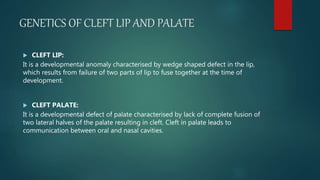 GENETICS OF CLEFT LIP AND PALATE
 CLEFT LIP:
It is a developmental anomaly characterised by wedge shaped defect in the lip,
which results from failure of two parts of lip to fuse together at the time of
development.
 CLEFT PALATE:
It is a developmental defect of palate characterised by lack of complete fusion of
two lateral halves of the palate resulting in cleft. Cleft in palate leads to
communication between oral and nasal cavities.
 