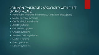 COMMON SYNDROMES ASSOCIATED WITH CLEFT
LIP AND PALATE:
 Pierre-Robin syndrome (Micrognathia, Cleft palate, glossoptosis)
 Median cleft face syndrome
 Oral facial digital syndrome
 Apert’s syndrome
 Cleidocranial dysplasia
 Crouzon syndrome
 Treacher- Collins syndrome
 Marfan syndrome
 Down syndrome
 Edward’s syndrome
 