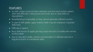 FEATURES:
 As cleft creates communication between oral and nasal cavities, patient
often feel difficulty in taking food and drinks due to nasal reflux or
regurgitation.
 Breastfeeding is impossible, as they cannot generate sufficient suction.
 In case of cleft palate, upper anterior teeth may be misplaced, impacted
deformed.
 Difficulty in speech.
 Bony deficiencies of upper jaw may cause retrusion of maxilla with narrow
arched palate.
 Due to retruded maxilla, canines and premolars on affected side are in
lingual occlusion to mandibular teeth.
 