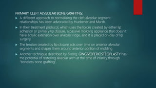 PRIMARY CLEFT ALVEOLAR BONE GRAFTING:
 A different approach to normalising the cleft alveolar segment
relationships has been advocated by Huebener and Marsh.
 In their treatment protocol, which uses the forces created by either lip
adhesion or primary lip closure, a passive molding appliance that doesn’t
have acrylic extension over alveolar ridge, and it is placed on day of lip
surgery.
 The tension created by lip closure acts over time on anterior alveolar
segments and shapes them around anterior portion of molding
 Another technique described by Skoog, GINGIVOPERIOSTEOPLASTY has
the potential of restoring alveolar arch at the time of infancy through
“boneless bone grafting”.
 