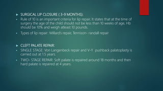  SURGICAL LIP CLOSURE ( 3-9 MONTHS):
 Rule of 10 is an important criteria for lip repair. It states that at the time of
surgery the age of the child should not be less than 10 weeks of age, Hb
should be 10% and weigh atleast 10 pounds.
 Types of lip repair: Millard’s repair, Tennison- randall repair
 CLEFT PALATE REPAIR:
 SINGLE STAGE: Von Langenbeck repair and V-Y pushback palatoplasty is
carried out at 1.5 years.
 TWO- STAGE REPAIR: Soft palate is repaired around 18 months and then
hard palate is repaired at 4 years.
 