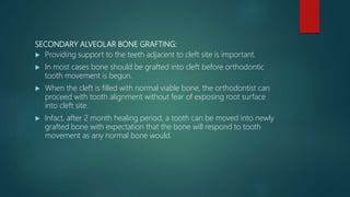 SECONDARY ALVEOLAR BONE GRAFTING:
 Providing support to the teeth adjacent to cleft site is important.
 In most cases bone should be grafted into cleft before orthodontic
tooth movement is begun.
 When the cleft is filled with normal viable bone, the orthodontist can
proceed with tooth alignment without fear of exposing root surface
into cleft site.
 Infact, after 2 month healing period, a tooth can be moved into newly
grafted bone with expectation that the bone will respond to tooth
movement as any normal bone would.
 